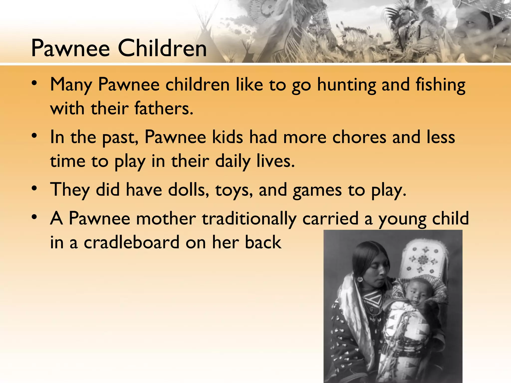 Pawnee Children
• Many Pawnee children like to go hunting and fishing
with their fathers.
• In the past, Pawnee kids had more chores and less
time to play in their daily lives.
• They did have dolls, toys, and games to play.
• A Pawnee mother traditionally carried a young child
in a cradleboard on her back
 