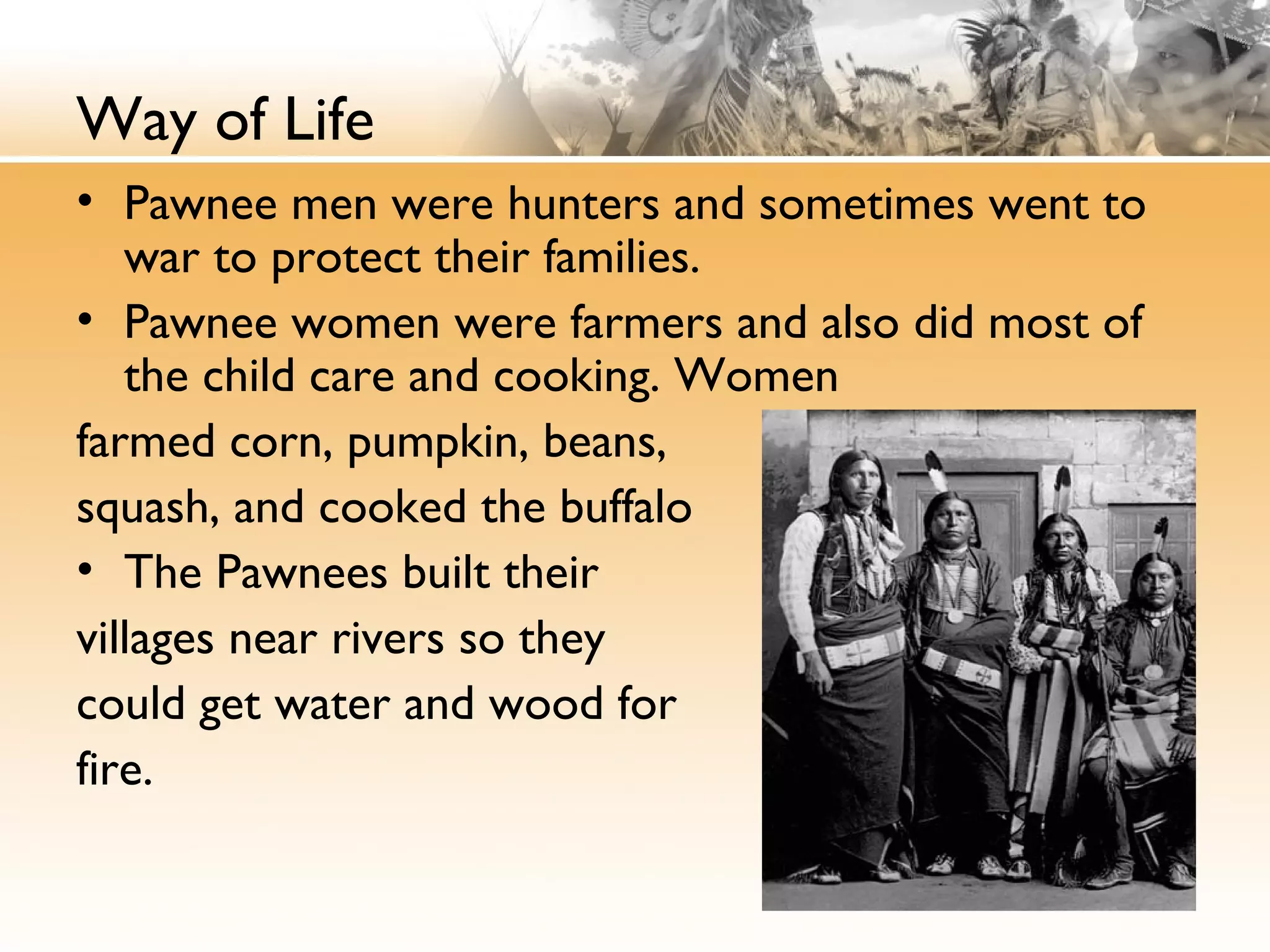 Way of Life
• Pawnee men were hunters and sometimes went to
war to protect their families.
• Pawnee women were farmers and also did most of
the child care and cooking. Women
farmed corn, pumpkin, beans,
squash, and cooked the buffalo
• The Pawnees built their
villages near rivers so they
could get water and wood for
fire. 
 