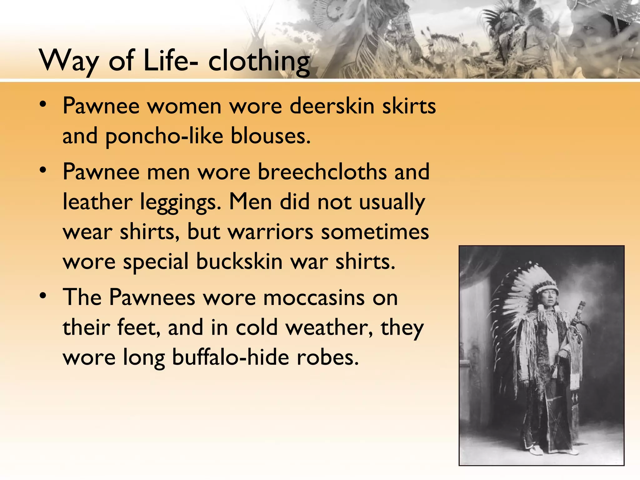 Way of Life- clothing
• Pawnee women wore deerskin skirts
and poncho-like blouses.
• Pawnee men wore breechcloths and
leather leggings. Men did not usually
wear shirts, but warriors sometimes
wore special buckskin war shirts.
• The Pawnees wore moccasins on
their feet, and in cold weather, they
wore long buffalo-hide robes.
 