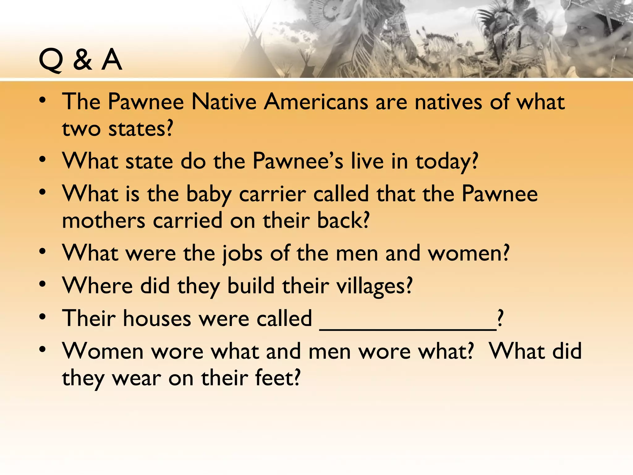 Q & A
• The Pawnee Native Americans are natives of what
two states?
• What state do the Pawnee’s live in today?
• What is the baby carrier called that the Pawnee
mothers carried on their back?
• What were the jobs of the men and women?
• Where did they build their villages?
• Their houses were called _____________?
• Women wore what and men wore what? What did
they wear on their feet?
 
