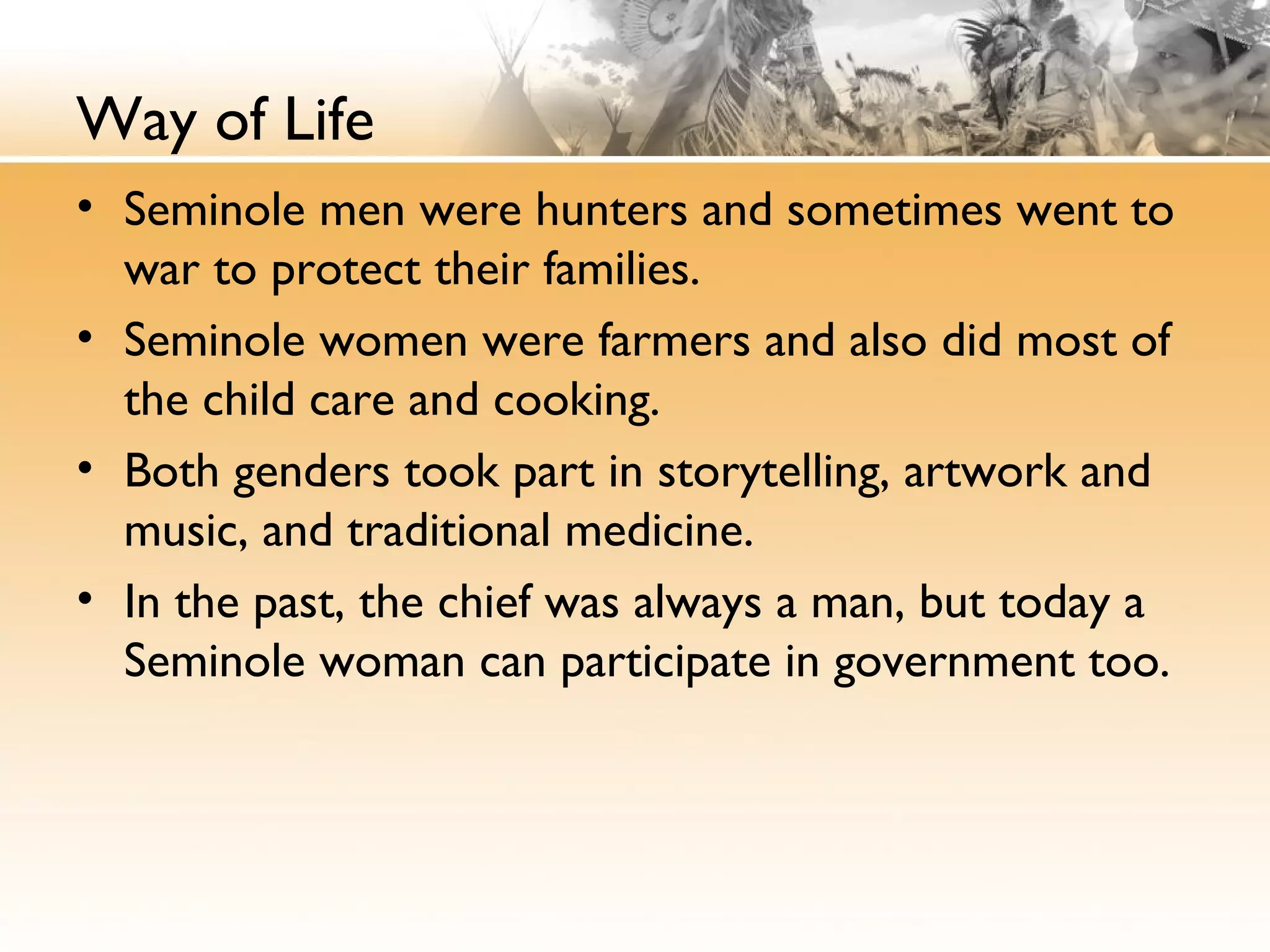 Way of Life
• Seminole men were hunters and sometimes went to
war to protect their families.
• Seminole women were farmers and also did most of
the child care and cooking.
• Both genders took part in storytelling, artwork and
music, and traditional medicine.
• In the past, the chief was always a man, but today a
Seminole woman can participate in government too.
 