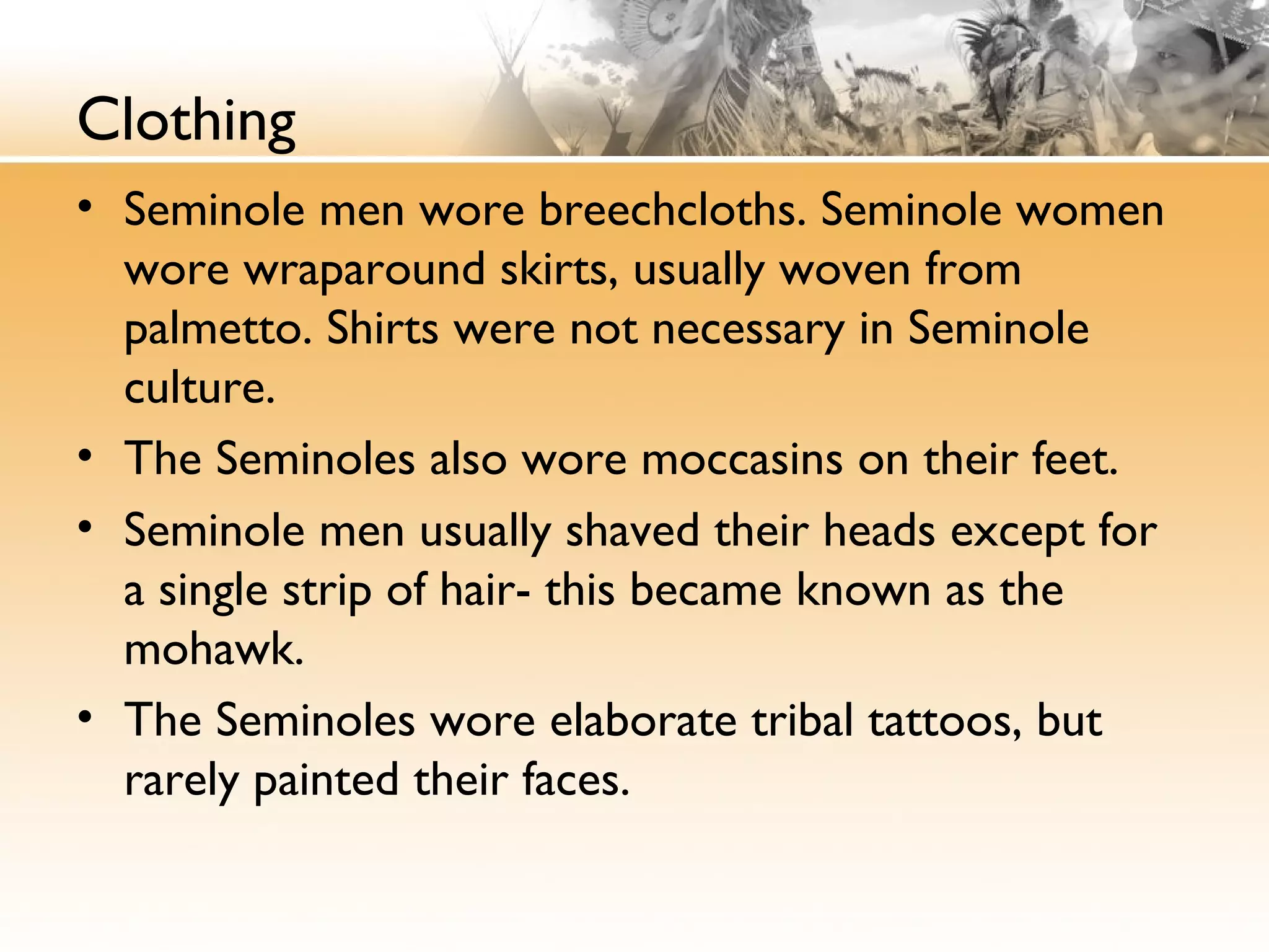 Clothing
• Seminole men wore breechcloths. Seminole women
wore wraparound skirts, usually woven from
palmetto. Shirts were not necessary in Seminole
culture.
• The Seminoles also wore moccasins on their feet.
• Seminole men usually shaved their heads except for
a single strip of hair- this became known as the
mohawk.
• The Seminoles wore elaborate tribal tattoos, but
rarely painted their faces.
 