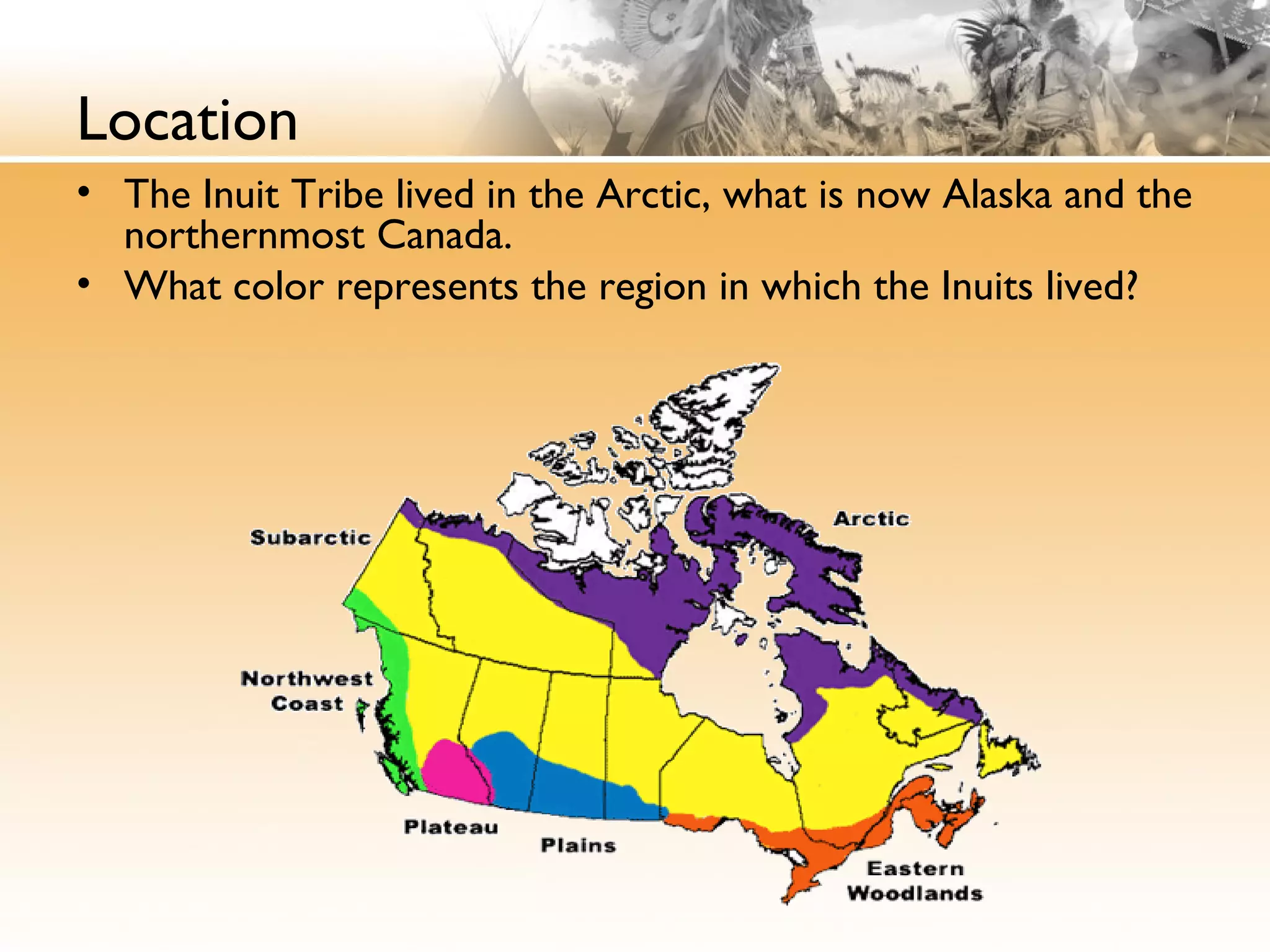 Location
• The Inuit Tribe lived in the Arctic, what is now Alaska and the
northernmost Canada.
• What color represents the region in which the Inuits lived?
 
