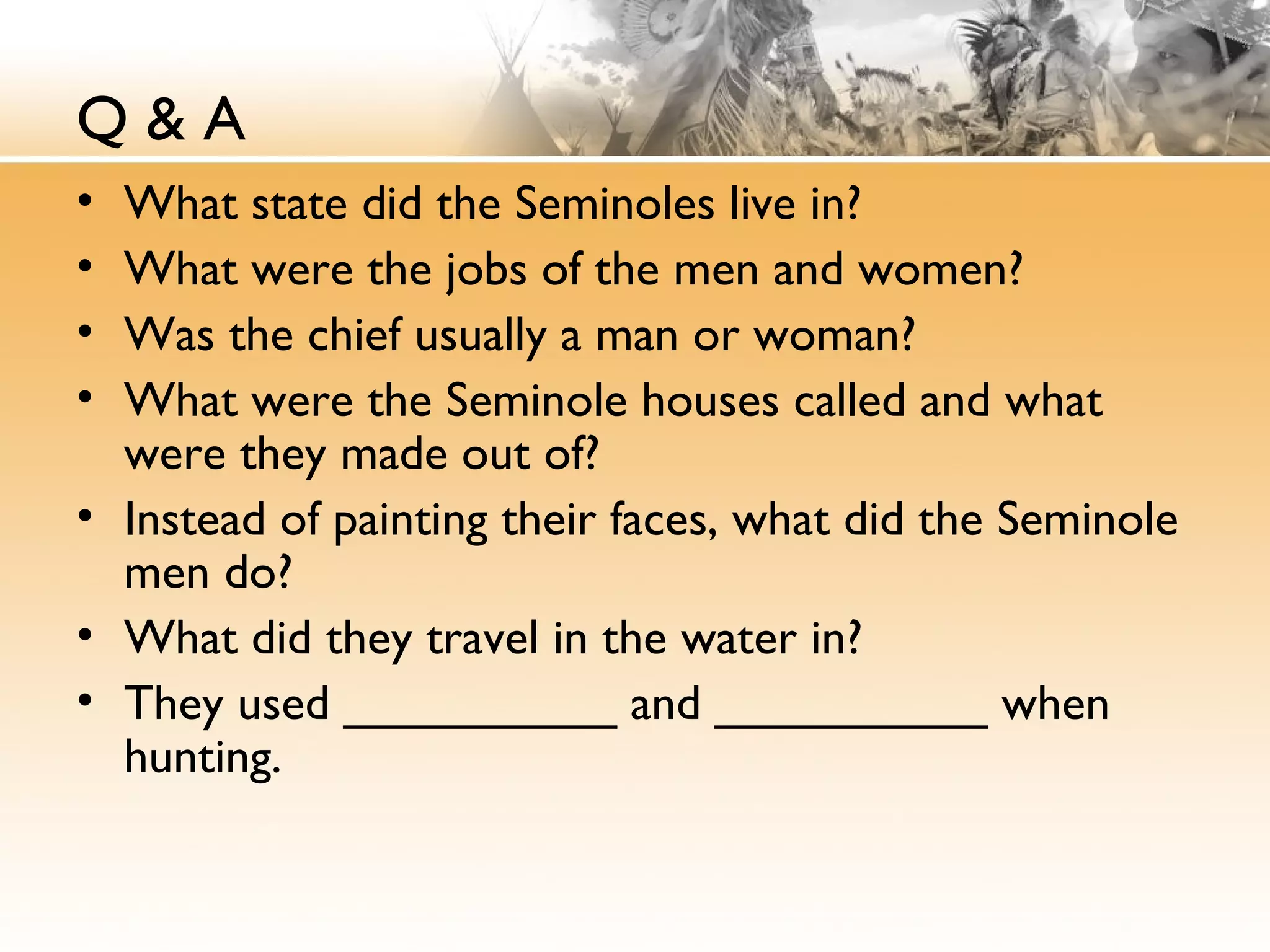 Q & A
• What state did the Seminoles live in?
• What were the jobs of the men and women?
• Was the chief usually a man or woman?
• What were the Seminole houses called and what
were they made out of?
• Instead of painting their faces, what did the Seminole
men do?
• What did they travel in the water in?
• They used __________ and __________ when
hunting.
 