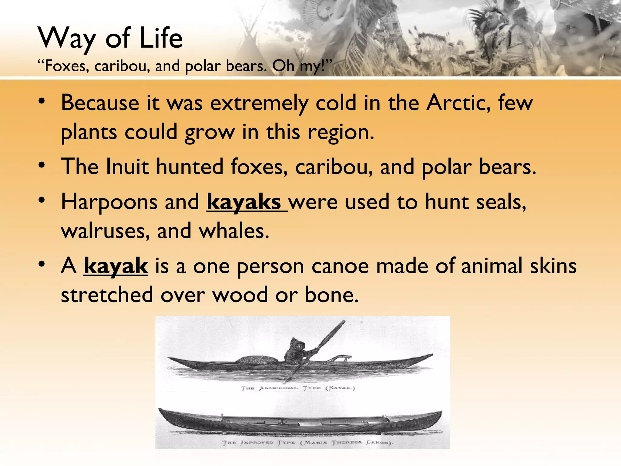 Way of Life
“Foxes, caribou, and polar bears. Oh my!”
• Because it was extremely cold in the Arctic, few
plants could grow in this region.
• The Inuit hunted foxes, caribou, and polar bears.
• Harpoons and kayaks were used to hunt seals,
walruses, and whales.
• A kayak is a one person canoe made of animal skins
stretched over wood or bone.
 