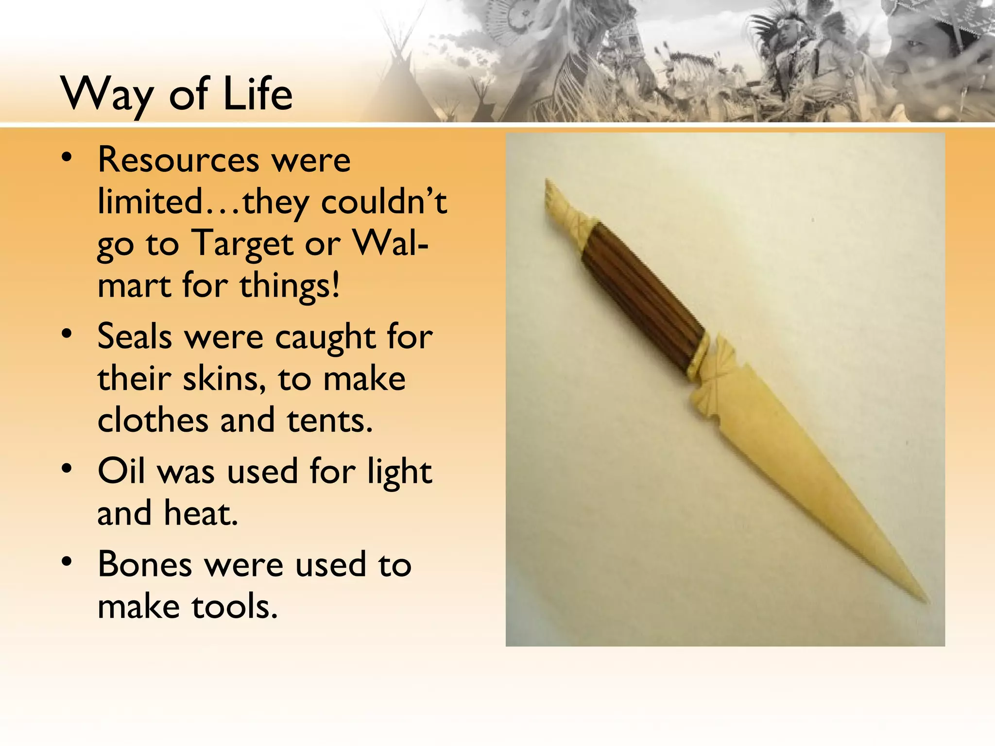 Way of Life
• Resources were
limited…they couldn’t
go to Target or Wal-
mart for things!
• Seals were caught for
their skins, to make
clothes and tents.
• Oil was used for light
and heat.
• Bones were used to
make tools.
 