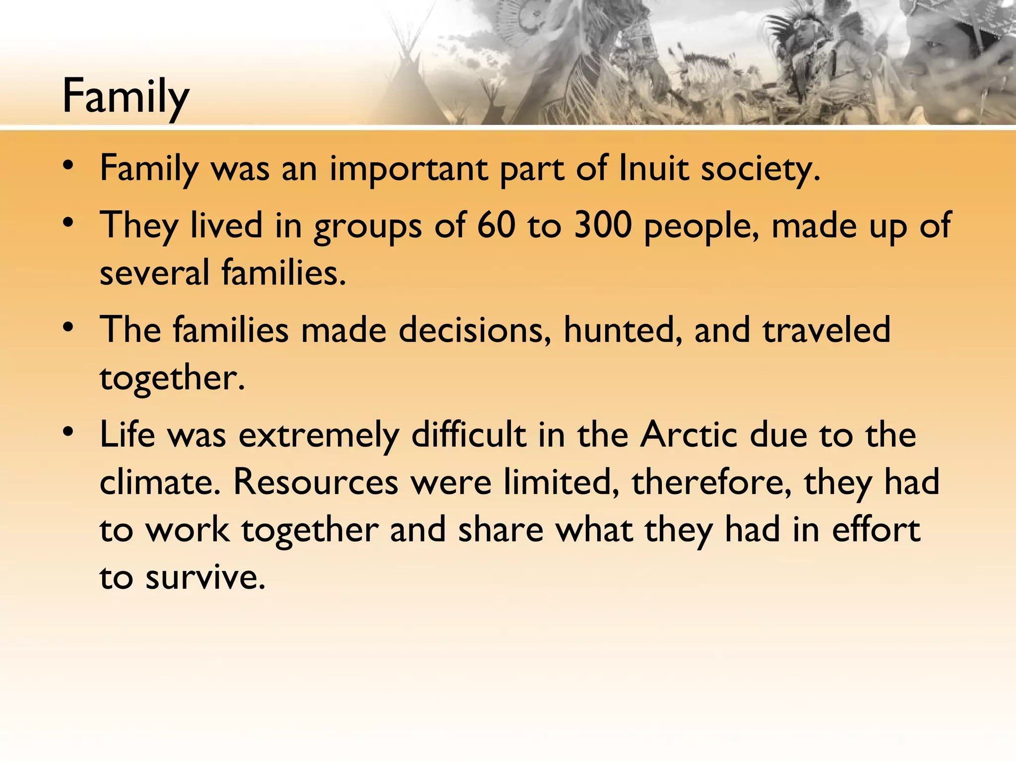 Family
• Family was an important part of Inuit society.
• They lived in groups of 60 to 300 people, made up of
several families.
• The families made decisions, hunted, and traveled
together.
• Life was extremely difficult in the Arctic due to the
climate. Resources were limited, therefore, they had
to work together and share what they had in effort
to survive.
 