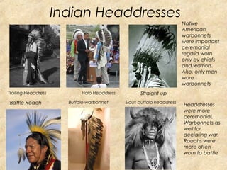 Indian Headdresses 
Native 
American 
warbonnets 
were important 
ceremonial 
regalia worn 
only by chiefs 
and warriors. 
Also, only men 
wore 
warbonnets 
Trailing Headdress Halo Headdress Straight up 
Battle Roach Buffalo warbonnet Sioux buffalo headdress Headdresses 
were more 
ceremonial, 
Warbonnets as 
well for 
declaring war, 
Roachs were 
more often 
worn to battle 
 