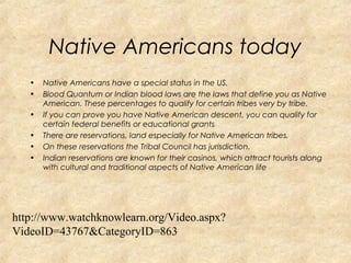 Native Americans today 
• Native Americans have a special status in the US. 
• Blood Quantum or Indian blood laws are the laws that define you as Native 
American. These percentages to qualify for certain tribes very by tribe. 
• If you can prove you have Native American descent, you can qualify for 
certain federal benefits or educational grants 
• There are reservations, land especially for Native American tribes. 
• On these reservations the Tribal Council has jurisdiction. 
• Indian reservations are known for their casinos, which attract tourists along 
with cultural and traditional aspects of Native American life 
http://www.watchknowlearn.org/Video.aspx? 
VideoID=43767&CategoryID=863 
 