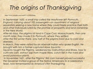 The origins of Thanksgiving 
https://www.youtube.com/watch?v=xL9HrFIedtg 
In September 1620, a small ship called the Mayflower left Plymouth, 
England, carrying about 102 passengers—an assortment of religious 
separatists seeking a new home where they could freely practice their faith 
and other individuals lured by the promise of prosperity and land ownership 
in the New World. 
After 66 days, the pilgrims hit land in Cape Cod, Massachusetts, then one 
month later, they made it to Plymouth, where they settled. 
After the first winter there, only half of the pilgrims lived due to cold and 
diseases. 
In March, they were visited by an Abenaki Indian who spoke English. He 
brought with him a former captured slave Squanto. 
Squanto taught the Pilgrims, weakened by malnutrition and illness, how to 
cultivate corn, extract sap from maple trees, catch fish in the rivers and 
avoid poisonous plants. 
In November 1621, after the Pilgrims’ first corn harvest proved successful, 
the Governer invited a group of the Native Americans to a celebratory 
feast, now remembered as America’s first Thanksgiving. 
 