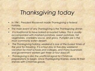 Thanksgiving today 
• In 1941, President Roosevelt made Thanksgiving a federal 
holiday. 
• The main event of any Thanksgiving is the Thanksgiving dinner. 
• It is traditional to have baked or roasted turkey. This is usually 
accompanied with mashed potatoes, sweet potatoes, fall 
vegetables, cranberry sauce, and gravy. Pumpkin pie is the 
most commonly eaten dessert. 
• The Thanksgiving holiday weekend is one of the busiest times of 
the year for traveling. It is a four-day or five-day weekend 
vacation for most schools and colleges, and many businesses 
and government workers get three or four days off. 
• Thanksgiving is also the unofficial signal for Christmas 
preparations to begin. Once Thanksgiving finishes, stores fill their 
shelves with Christmas goods. 
 
