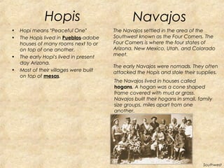 Hopis 
• Hopi means “Peaceful One” 
• The Hopis lived in Pueblos-adobe 
houses of many rooms next to or 
on top of one another. 
• The early Hopi’s lived in present 
day Arizona. 
• Most of their villages were built 
on top of mesas. 
The Navajos lived in houses called 
hogans. A hogan was a cone shaped 
frame covered with mud or grass. 
Navajos built their hogans in small, family 
size groups, miles apart from one 
another. 
Southwest 
Navajos 
The Navajos settled in the area of the 
Southwest known as the Four Corners. The 
Four Corners is where the four states of 
Arizona, New Mexico, Utah, and Colorado 
meet. 
The early Navajos were nomads. They often 
attacked the Hopis and stole their supplies. 
 