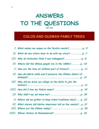 1




               ANSWERS
           TO THE QUESTIONS
                                     ON THE




              COLOS AND GUZMAN FAMILY TREES


      I. What makes me unique on the Peralta rancho?..............p. 5

     II. What do sea otters have to do with my story?.............p. 7

 III. Why do historians think I was kidnapped?..................p. 8

     IV. Where did the Ohlone people live in the 1800s?..........p. 10

      V. How are the lives of children part of history?.............p. 11

     VI. How did María Colós and I preserve the Ohlone dialect of
         Oakland?......................................................p. 12
 VII. Why did we leave our village on the delta to join the
         mission?........................................................p. 14
VIII. How did I lose my Yokuts name?............................p. 19
  IX. Why didn’t my son know me?................................p. 20

      X. Where did we gather to keep tribal traditions alive?.....p. 23
  XI. What stories did Native Americans tell on the rancho?...p. 27
 XII. Where are the Ohlone today?...............................p. 30
XIII. Whose History Is Remembered?............................p. 32
 