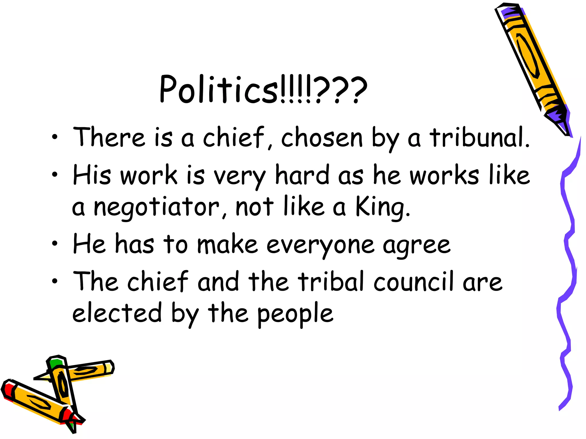 Politics!!!!???
• There is a chief, chosen by a tribunal.
• His work is very hard as he works like
a negotiator, not like a King.
• He has to make everyone agree
• The chief and the tribal council are
elected by the people
 