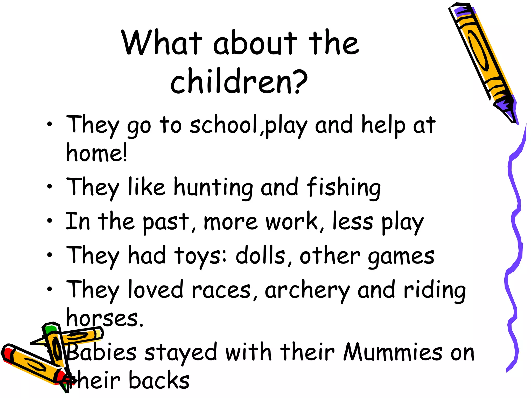 What about the
children?
• They go to school,play and help at
home!
• They like hunting and fishing
• In the past, more work, less play
• They had toys: dolls, other games
• They loved races, archery and riding
horses.
• Babies stayed with their Mummies on
their backs
 