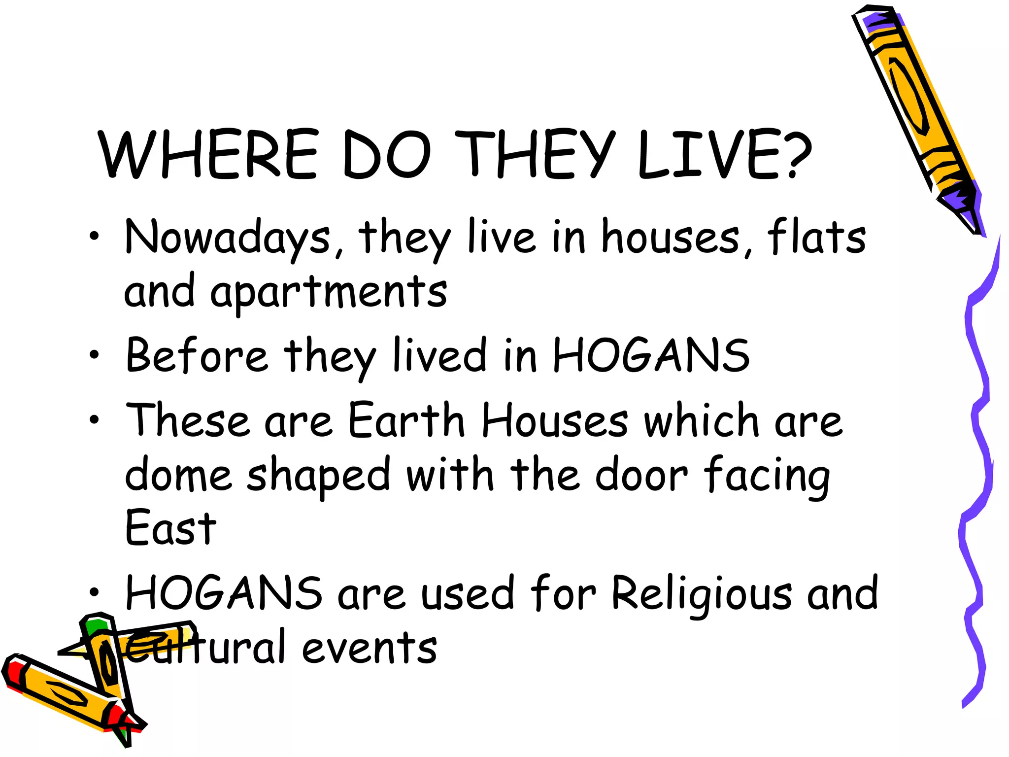 WHERE DO THEY LIVE?
• Nowadays, they live in houses, flats
and apartments
• Before they lived in HOGANS
• These are Earth Houses which are
dome shaped with the door facing
East
• HOGANS are used for Religious and
Cultural events
 