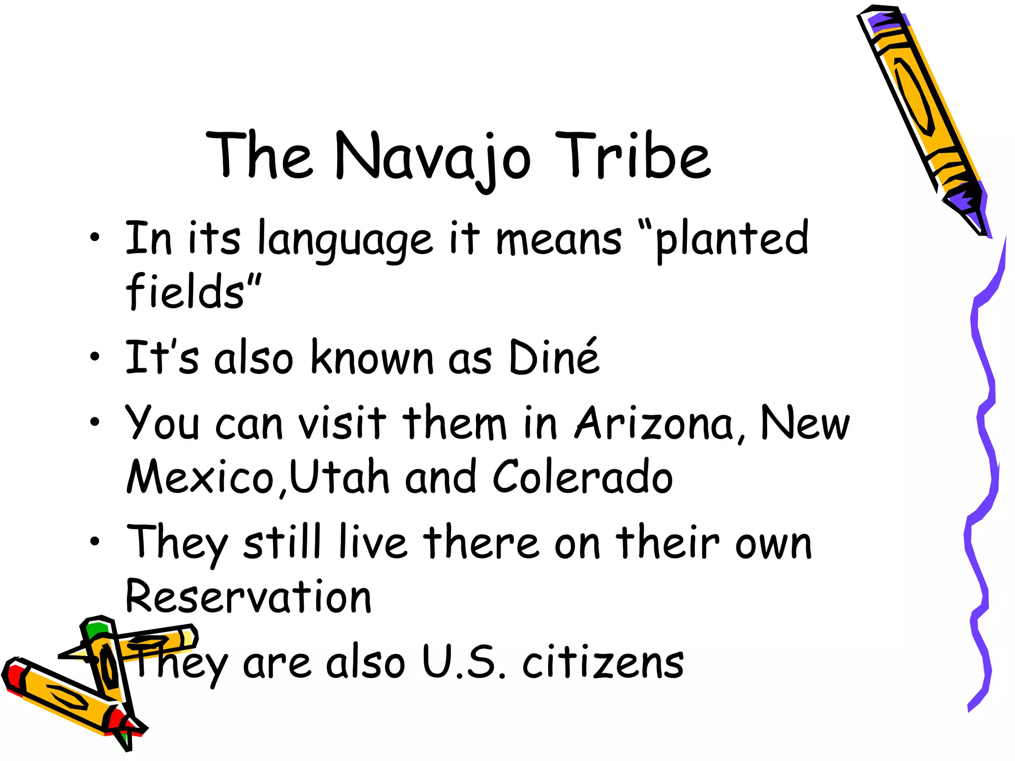 The Navajo Tribe
• In its language it means “planted
fields”
• It’s also known as Diné
• You can visit them in Arizona, New
Mexico,Utah and Colerado
• They still live there on their own
Reservation
• They are also U.S. citizens
 