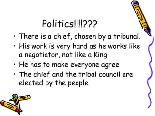 Politics!!!!???
• There is a chief, chosen by a tribunal.
• His work is very hard as he works like
a negotiator, not like a King.
• He has to make everyone agree
• The chief and the tribal council are
elected by the people
 