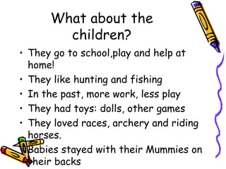 What about the
children?
• They go to school,play and help at
home!
• They like hunting and fishing
• In the past, more work, less play
• They had toys: dolls, other games
• They loved races, archery and riding
horses.
• Babies stayed with their Mummies on
their backs
 