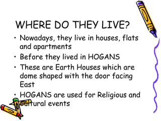 WHERE DO THEY LIVE?
• Nowadays, they live in houses, flats
and apartments
• Before they lived in HOGANS
• These are Earth Houses which are
dome shaped with the door facing
East
• HOGANS are used for Religious and
Cultural events
 