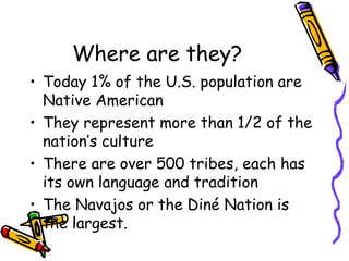 Where are they?
• Today 1% of the U.S. population are
Native American
• They represent more than 1/2 of the
nation’s culture
• There are over 500 tribes, each has
its own language and tradition
• The Navajos or the Diné Nation is
the largest.
 
