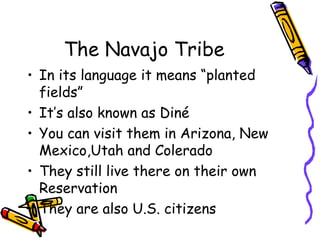 The Navajo Tribe
• In its language it means “planted
fields”
• It’s also known as Diné
• You can visit them in Arizona, New
Mexico,Utah and Colerado
• They still live there on their own
Reservation
• They are also U.S. citizens
 
