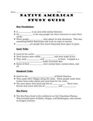 Name _______________________________________________ Date ________________________
Native American
Study Guide
Key Vocabulary
 A _____________ is an area with similar features.
 An _____________ is the way people use their resources to meet their
needs.
 When people _____________, they adjust to new situations. This was
something Native Americans had to do in order to survive.
 _____________ are people that move frequently from place to place.
Inuit Tribe
 Lived in the arctic: _______________________________________.
 Their houses were called _____________ and were made of ice!
 They used _____________ and _____________ to hunt. A kayak is a
__________________________ made of animal skin.
 Some of their _____________ were animal bone, animal skins, and
oil.
Kwakiutl Tribe
 Lived in the __________________________ of North America.
 They made their villages along the coast. These people made their
homes from cedar plank and used bark for the roofs..
 The area where they lived had lots of _____________. There were
forests and rivers with lots of _____________ and _____________.
Nez Perce
 The Nez Perce lived to the northwest on the Columbian Plateau.
This included parts of Idaho, Oregon, and Washington, also known
as Oregon Country.
 