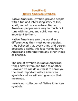 Native American Symbols provide people
with a fun and interesting story of life,
spirit, and of course nature. Native
American people were very in touch or in
tune with nature, and spirit was very
important to them.
Native Americans saw the world in a
different way then most other peoples,
they believed that every thing and person
posesses a spirit, this fact makes Native
Americans different from any other tribes
or peoples.
The use of symbols in Native American
tribes differs from one tribe to another.
However we will do our best to show you
the most important native american
symbols and we will also give you their
meanings.
Here is our collection of Native American
symbols.
 