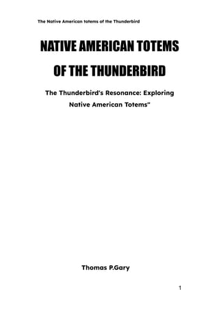 The Native American totems of the Thunderbird
NATIVE AMERICAN TOTEMS
OF THE THUNDERBIRD
The Thunderbird's Resonance: Exploring
Native American Totems"
Thomas P.Gary
1
 