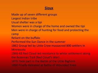 Sioux
Made up of seven different groups
Largest Indian tribe
Usual shelter was a tipi
Women were in charge of the home and owned the tipi
Men were in charge of hunting for food and protecting the
camp
Reliant on the buffalo
Performed the Sun Dance in the summer
1862 Group led by Little Crow massacred 800 settlers in
Minnesota
1866-68 Red Cloud led resistance to white settlement along
the Bozeman Trail (Red Cloud's War)
1876 Took part in the Battle of the Little Bighorn
1890 Finally defeated at Battle of Wounded Knee
 