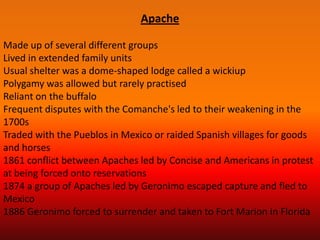 Apache

Made up of several different groups
Lived in extended family units
Usual shelter was a dome-shaped lodge called a wickiup
Polygamy was allowed but rarely practised
Reliant on the buffalo
Frequent disputes with the Comanche's led to their weakening in the
1700s
Traded with the Pueblos in Mexico or raided Spanish villages for goods
and horses
1861 conflict between Apaches led by Concise and Americans in protest
at being forced onto reservations
1874 a group of Apaches led by Geronimo escaped capture and fled to
Mexico
1886 Geronimo forced to surrender and taken to Fort Marion in Florida
 