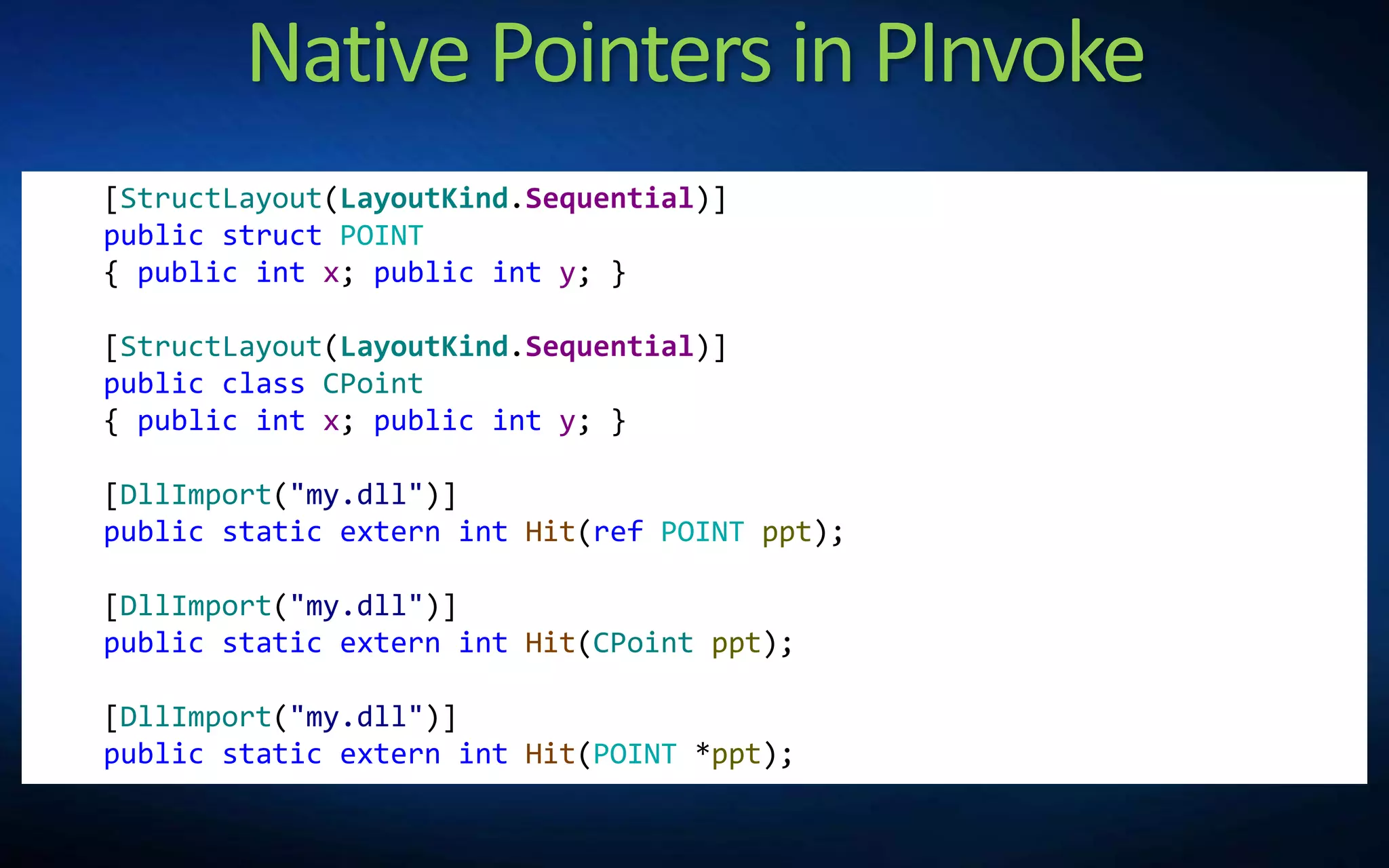 Native Pointers in PInvoke
[StructLayout(LayoutKind.Sequential)]
public struct POINT
{ public int x; public int y; }
[StructLayout(LayoutKind.Sequential)]
public class CPoint
{ public int x; public int y; }
[DllImport("my.dll")]
public static extern int Hit(ref POINT ppt);
[DllImport("my.dll")]
public static extern int Hit(CPoint ppt);
[DllImport("my.dll")]
public static extern int Hit(POINT *ppt);
 