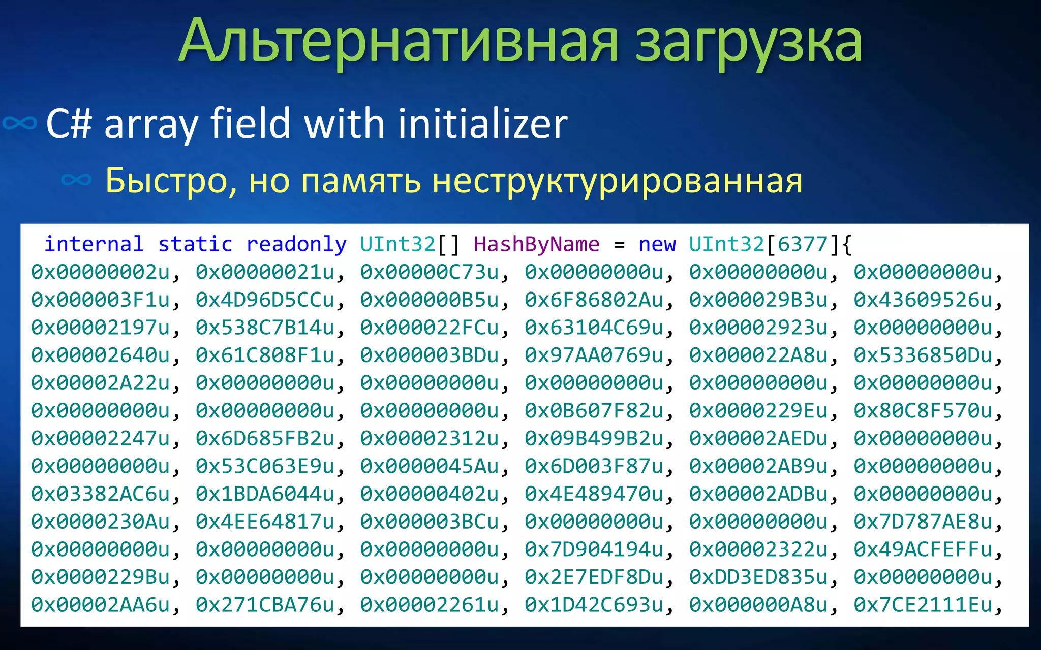 Альтернативная загрузка
∞C# array field with initializer
∞ Быстро, но память неструктурированная
internal static readonly UInt32[] HashByName = new UInt32[6377]{
0x00000002u, 0x00000021u, 0x00000C73u, 0x00000000u, 0x00000000u, 0x00000000u,
0x000003F1u, 0x4D96D5CCu, 0x000000B5u, 0x6F86802Au, 0x000029B3u, 0x43609526u,
0x00002197u, 0x538C7B14u, 0x000022FCu, 0x63104C69u, 0x00002923u, 0x00000000u,
0x00002640u, 0x61C808F1u, 0x000003BDu, 0x97AA0769u, 0x000022A8u, 0x5336850Du,
0x00002A22u, 0x00000000u, 0x00000000u, 0x00000000u, 0x00000000u, 0x00000000u,
0x00000000u, 0x00000000u, 0x00000000u, 0x0B607F82u, 0x0000229Eu, 0x80C8F570u,
0x00002247u, 0x6D685FB2u, 0x00002312u, 0x09B499B2u, 0x00002AEDu, 0x00000000u,
0x00000000u, 0x53C063E9u, 0x0000045Au, 0x6D003F87u, 0x00002AB9u, 0x00000000u,
0x03382AC6u, 0x1BDA6044u, 0x00000402u, 0x4E489470u, 0x00002ADBu, 0x00000000u,
0x0000230Au, 0x4EE64817u, 0x000003BCu, 0x00000000u, 0x00000000u, 0x7D787AE8u,
0x00000000u, 0x00000000u, 0x00000000u, 0x7D904194u, 0x00002322u, 0x49ACFEFFu,
0x0000229Bu, 0x00000000u, 0x00000000u, 0x2E7EDF8Du, 0xDD3ED835u, 0x00000000u,
0x00002AA6u, 0x271CBA76u, 0x00002261u, 0x1D42C693u, 0x000000A8u, 0x7CE2111Eu,
 