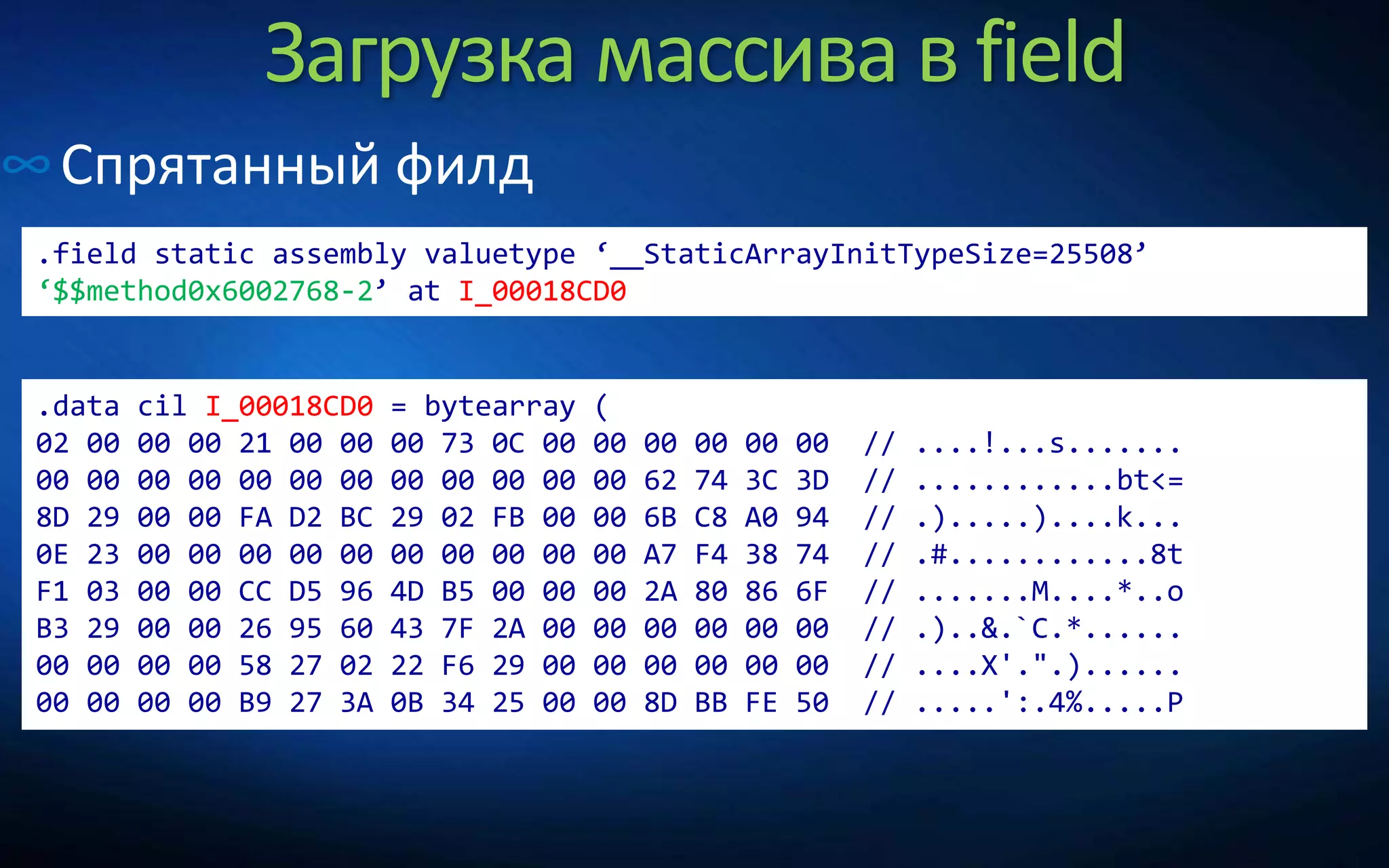 Загрузка массива в field
∞Спрятанный филд
.field static assembly valuetype ‘__StaticArrayInitTypeSize=25508’
‘$$method0x6002768-2’ at I_00018CD0
.data cil I_00018CD0 = bytearray (
02 00 00 00 21 00 00 00 73 0C 00 00 00 00 00 00 // ....!...s.......
00 00 00 00 00 00 00 00 00 00 00 00 62 74 3C 3D // ............bt<=
8D 29 00 00 FA D2 BC 29 02 FB 00 00 6B C8 A0 94 // .).....)....k...
0E 23 00 00 00 00 00 00 00 00 00 00 A7 F4 38 74 // .#............8t
F1 03 00 00 CC D5 96 4D B5 00 00 00 2A 80 86 6F // .......M....*..o
B3 29 00 00 26 95 60 43 7F 2A 00 00 00 00 00 00 // .)..&.`C.*......
00 00 00 00 58 27 02 22 F6 29 00 00 00 00 00 00 // ....X'.".)......
00 00 00 00 B9 27 3A 0B 34 25 00 00 8D BB FE 50 // .....':.4%.....P
 