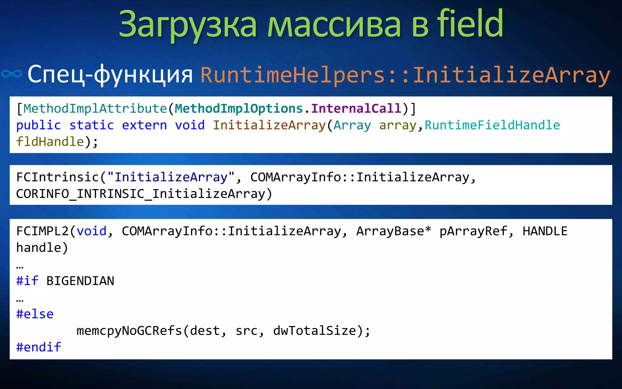 Загрузка массива в field
∞Спец-функция RuntimeHelpers::InitializeArray
[MethodImplAttribute(MethodImplOptions.InternalCall)]
public static extern void InitializeArray(Array array,RuntimeFieldHandle
fldHandle);
FCIntrinsic("InitializeArray", COMArrayInfo::InitializeArray,
CORINFO_INTRINSIC_InitializeArray)
FCIMPL2(void, COMArrayInfo::InitializeArray, ArrayBase* pArrayRef, HANDLE
handle)
…
#if BIGENDIAN
…
#else
memcpyNoGCRefs(dest, src, dwTotalSize);
#endif
 