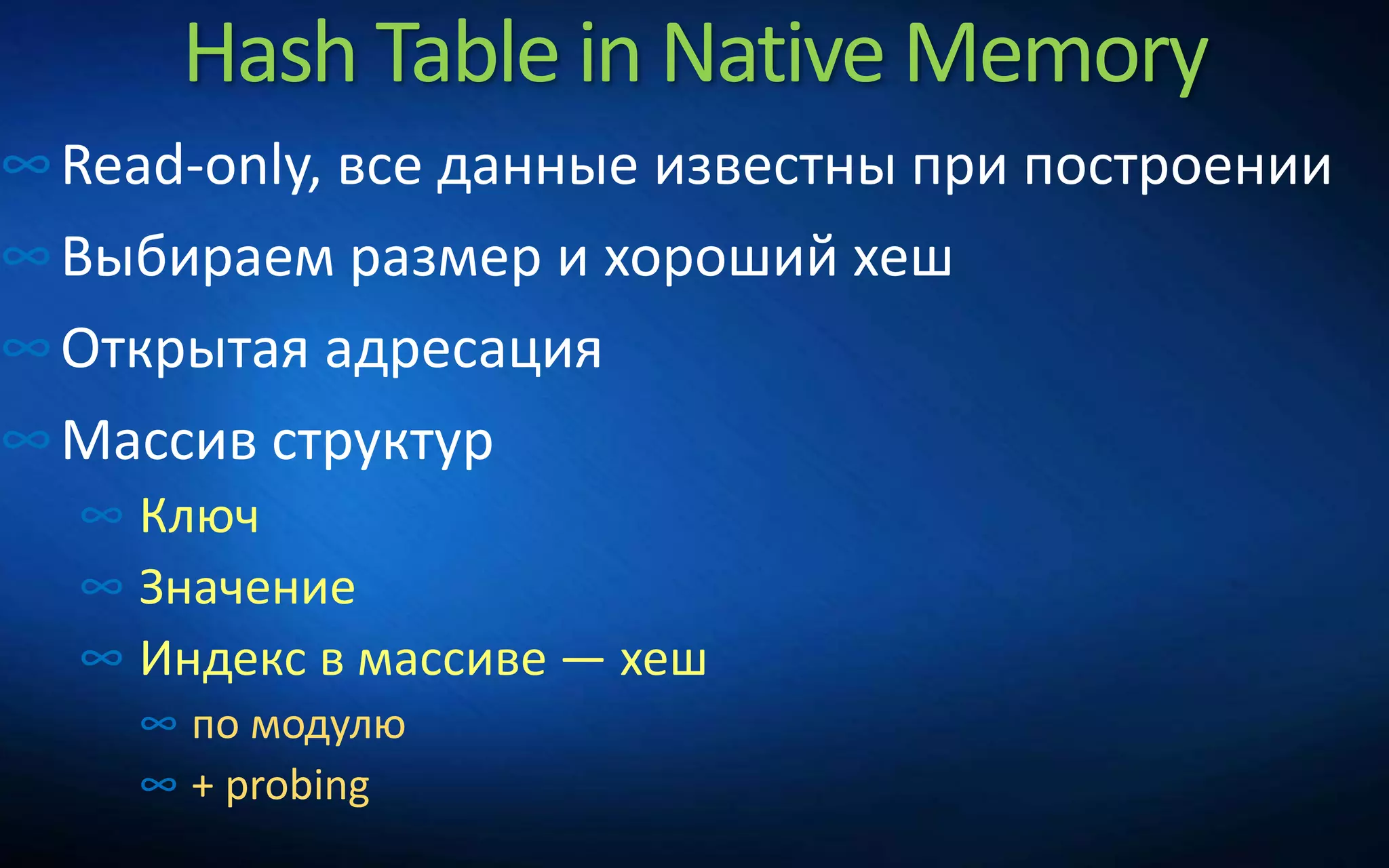 Hash Table in Native Memory
∞Read-only, все данные известны при построении
∞Выбираем размер и хороший хеш
∞Открытая адресация
∞Массив структур
∞ Ключ
∞ Значение
∞ Индекс в массиве — хеш
∞ по модулю
∞ + probing
 