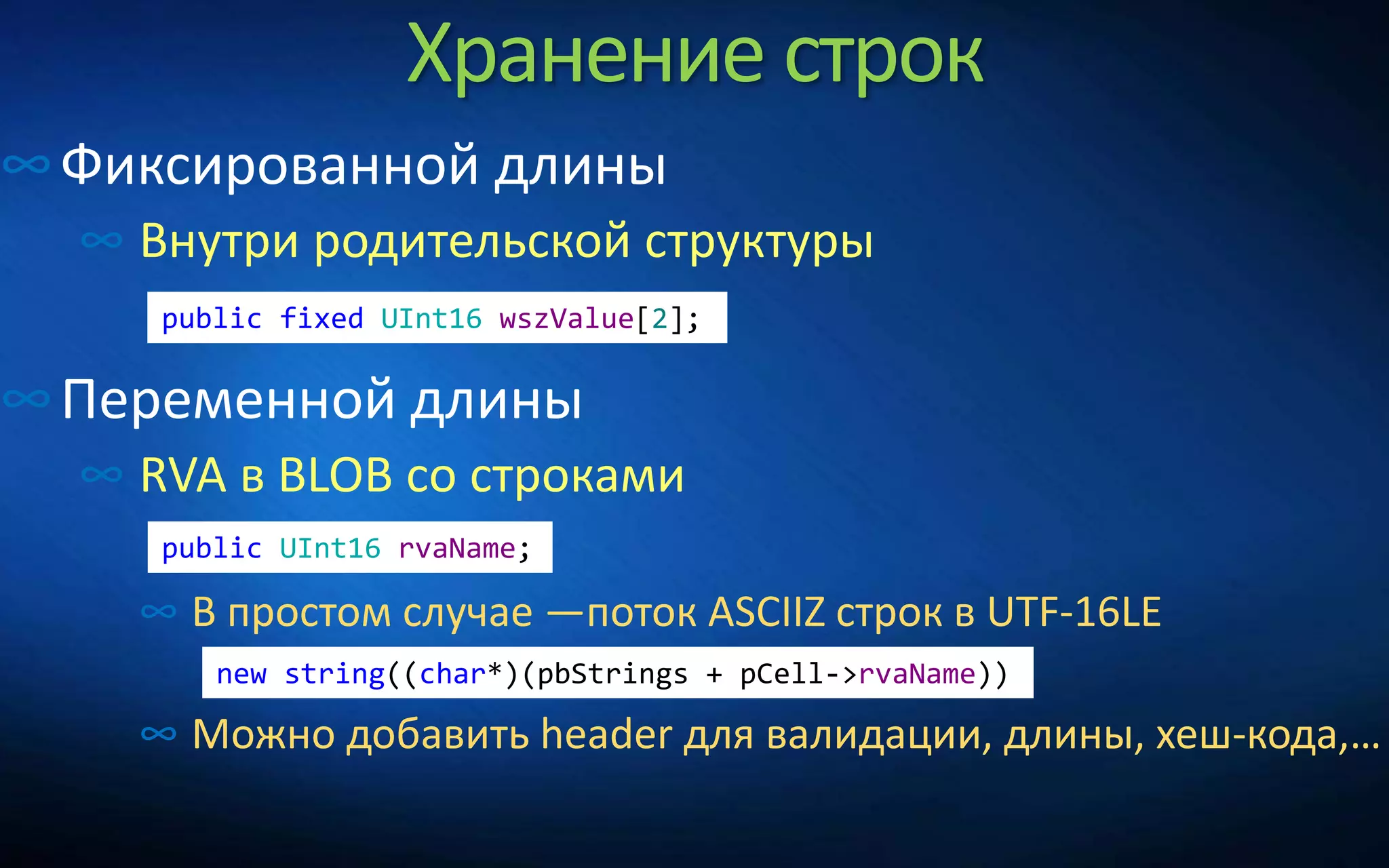 Хранение строк
∞Фиксированной длины
∞ Внутри родительской структуры
∞Переменной длины
∞ RVA в BLOB со строками
∞ В простом случае —поток ASCIIZ строк в UTF-16LE
∞ Можно добавить header для валидации, длины, хеш-кода,…
public UInt16 rvaName;
public fixed UInt16 wszValue[2];
new string((char*)(pbStrings + pCell->rvaName))
 