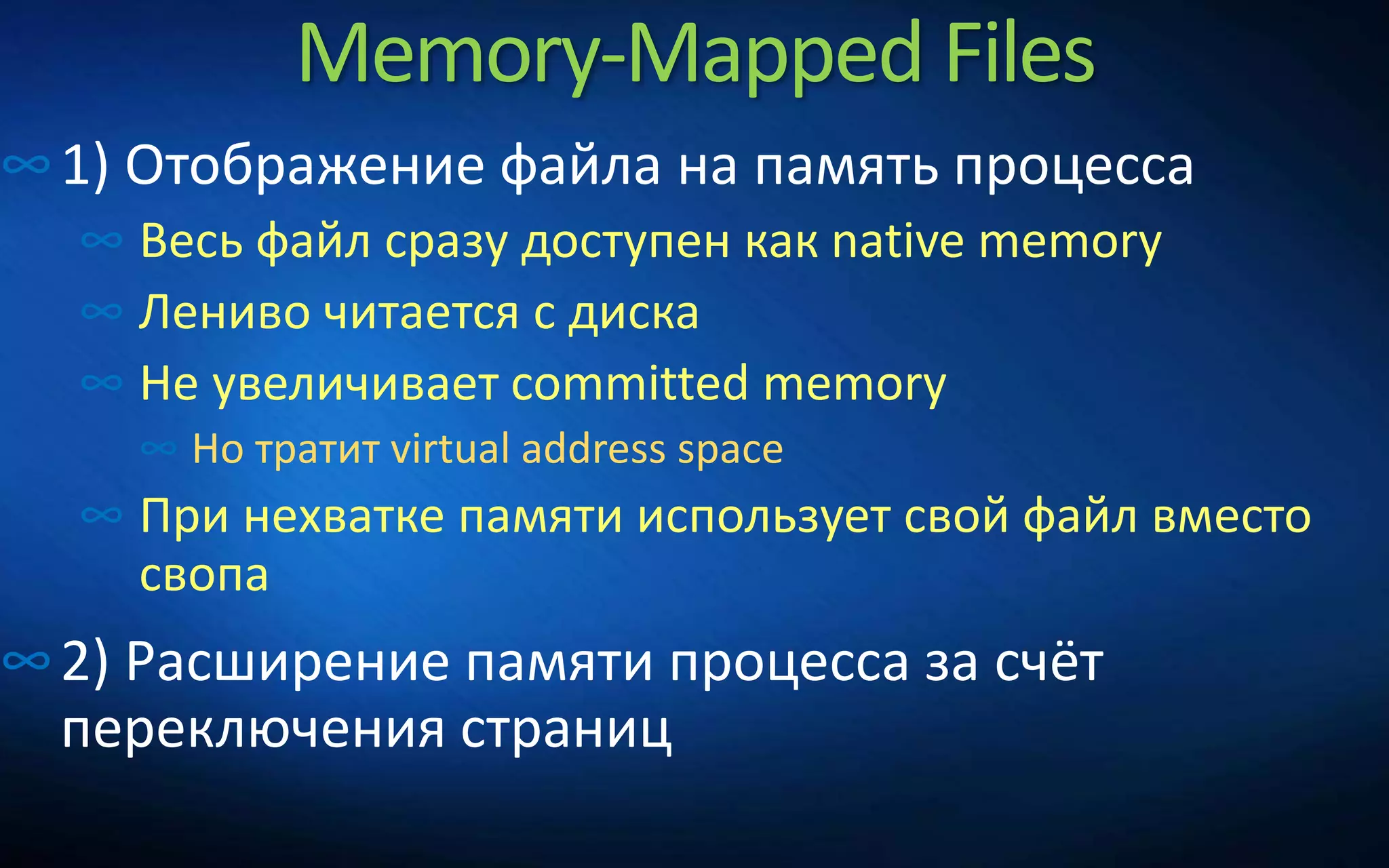 Memory-Mapped Files
∞1) Отображение файла на память процесса
∞ Весь файл сразу доступен как native memory
∞ Лениво читается с диска
∞ Не увеличивает committed memory
∞ Но тратит virtual address space
∞ При нехватке памяти использует свой файл вместо
свопа
∞2) Расширение памяти процесса за счёт
переключения страниц
 