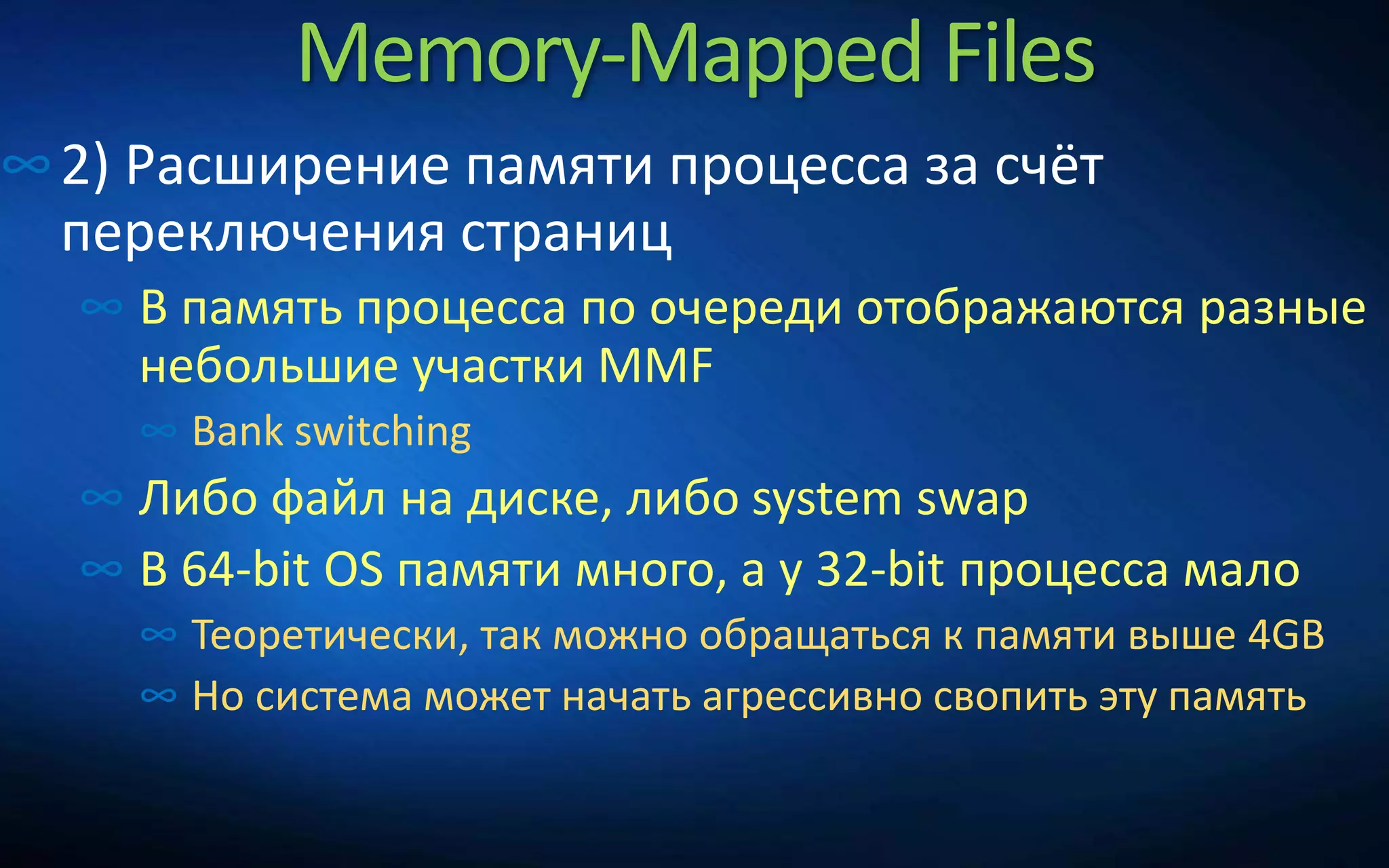 Memory-Mapped Files
∞2) Расширение памяти процесса за счёт
переключения страниц
∞ В память процесса по очереди отображаются разные
небольшие участки MMF
∞ Bank switching
∞ Либо файл на диске, либо system swap
∞ В 64-bit OS памяти много, а у 32-bit процесса мало
∞ Теоретически, так можно обращаться к памяти выше 4GB
∞ Но система может начать агрессивно свопить эту память
 