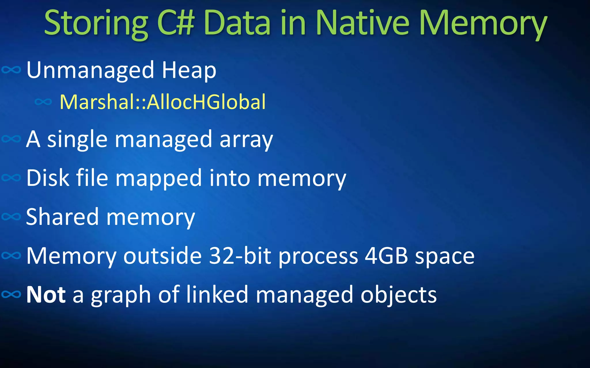 Storing C# Data in Native Memory
∞Unmanaged Heap
∞ Marshal::AllocHGlobal
∞A single managed array
∞Disk file mapped into memory
∞Shared memory
∞Memory outside 32-bit process 4GB space
∞Not a graph of linked managed objects
 
