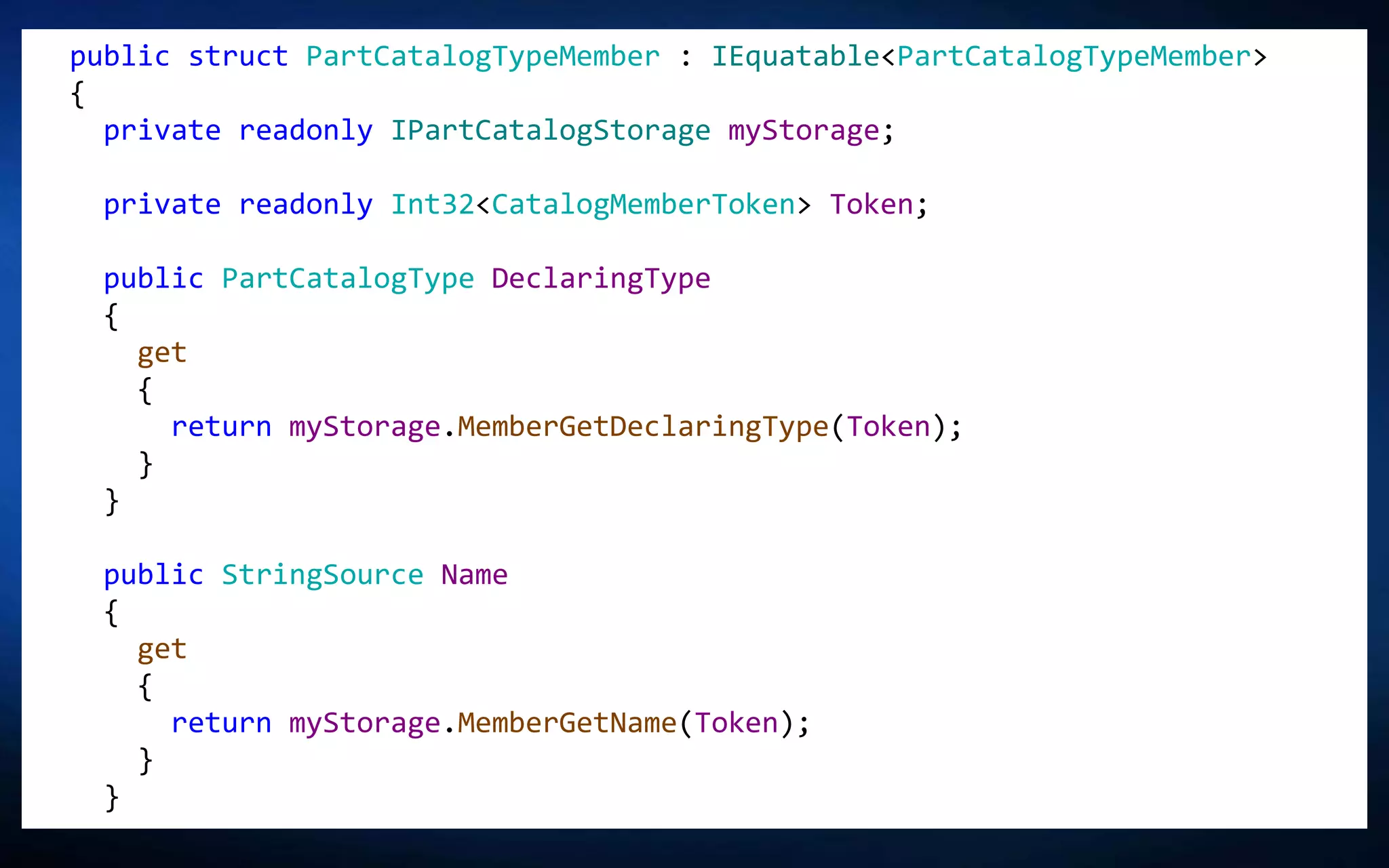 public struct PartCatalogTypeMember : IEquatable<PartCatalogTypeMember>
{
private readonly IPartCatalogStorage myStorage;
private readonly Int32<CatalogMemberToken> Token;
public PartCatalogType DeclaringType
{
get
{
return myStorage.MemberGetDeclaringType(Token);
}
}
public StringSource Name
{
get
{
return myStorage.MemberGetName(Token);
}
}
 