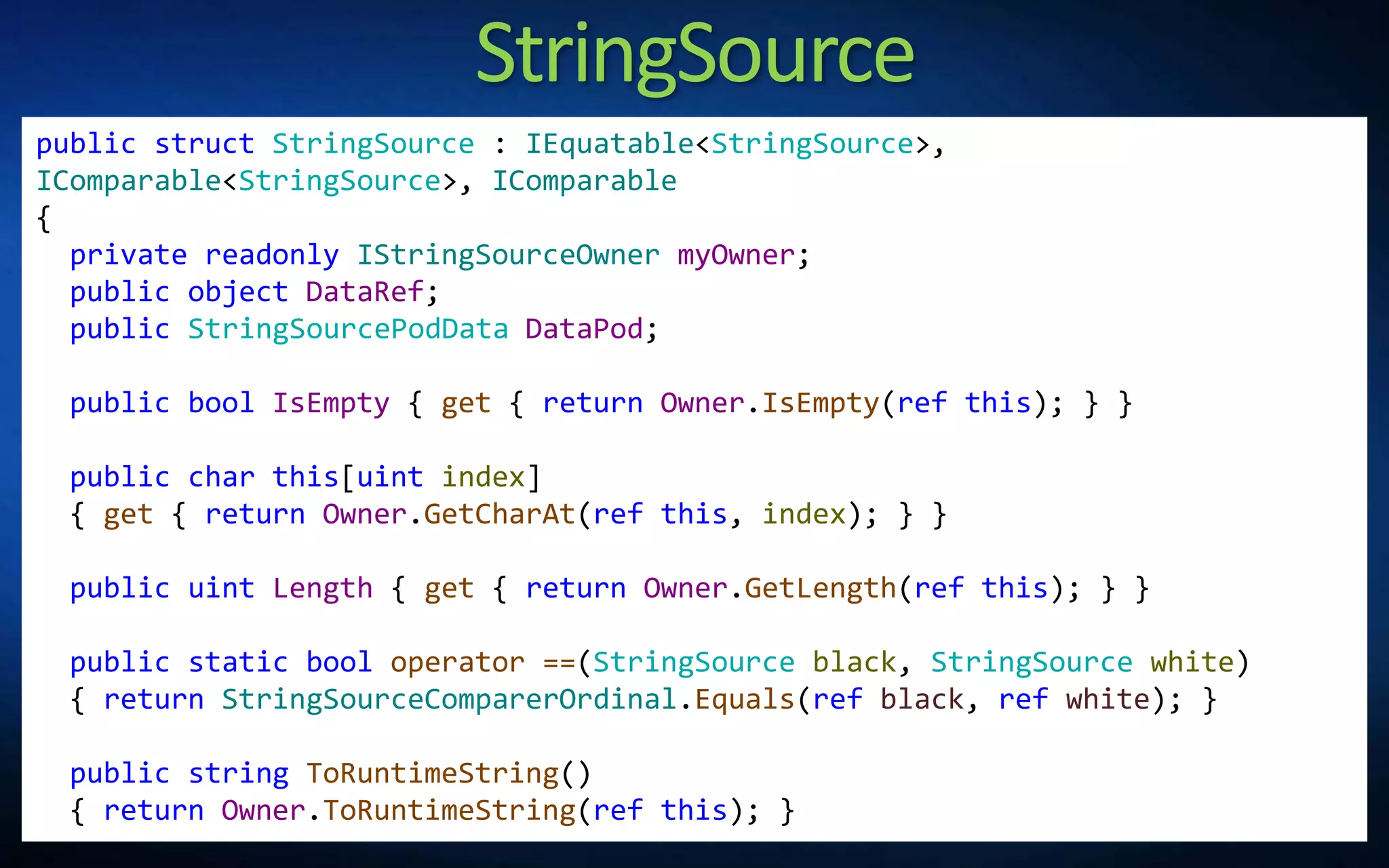 StringSource
public struct StringSource : IEquatable<StringSource>,
IComparable<StringSource>, IComparable
{
private readonly IStringSourceOwner myOwner;
public object DataRef;
public StringSourcePodData DataPod;
public bool IsEmpty { get { return Owner.IsEmpty(ref this); } }
public char this[uint index]
{ get { return Owner.GetCharAt(ref this, index); } }
public uint Length { get { return Owner.GetLength(ref this); } }
public static bool operator ==(StringSource black, StringSource white)
{ return StringSourceComparerOrdinal.Equals(ref black, ref white); }
public string ToRuntimeString()
{ return Owner.ToRuntimeString(ref this); }
 