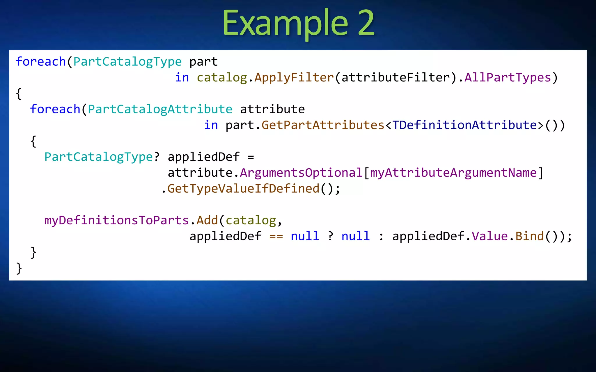 Example 2
foreach(PartCatalogType part
in catalog.ApplyFilter(attributeFilter).AllPartTypes)
{
foreach(PartCatalogAttribute attribute
in part.GetPartAttributes<TDefinitionAttribute>())
{
PartCatalogType? appliedDef =
attribute.ArgumentsOptional[myAttributeArgumentName]
.GetTypeValueIfDefined();
myDefinitionsToParts.Add(catalog,
appliedDef == null ? null : appliedDef.Value.Bind());
}
}
 