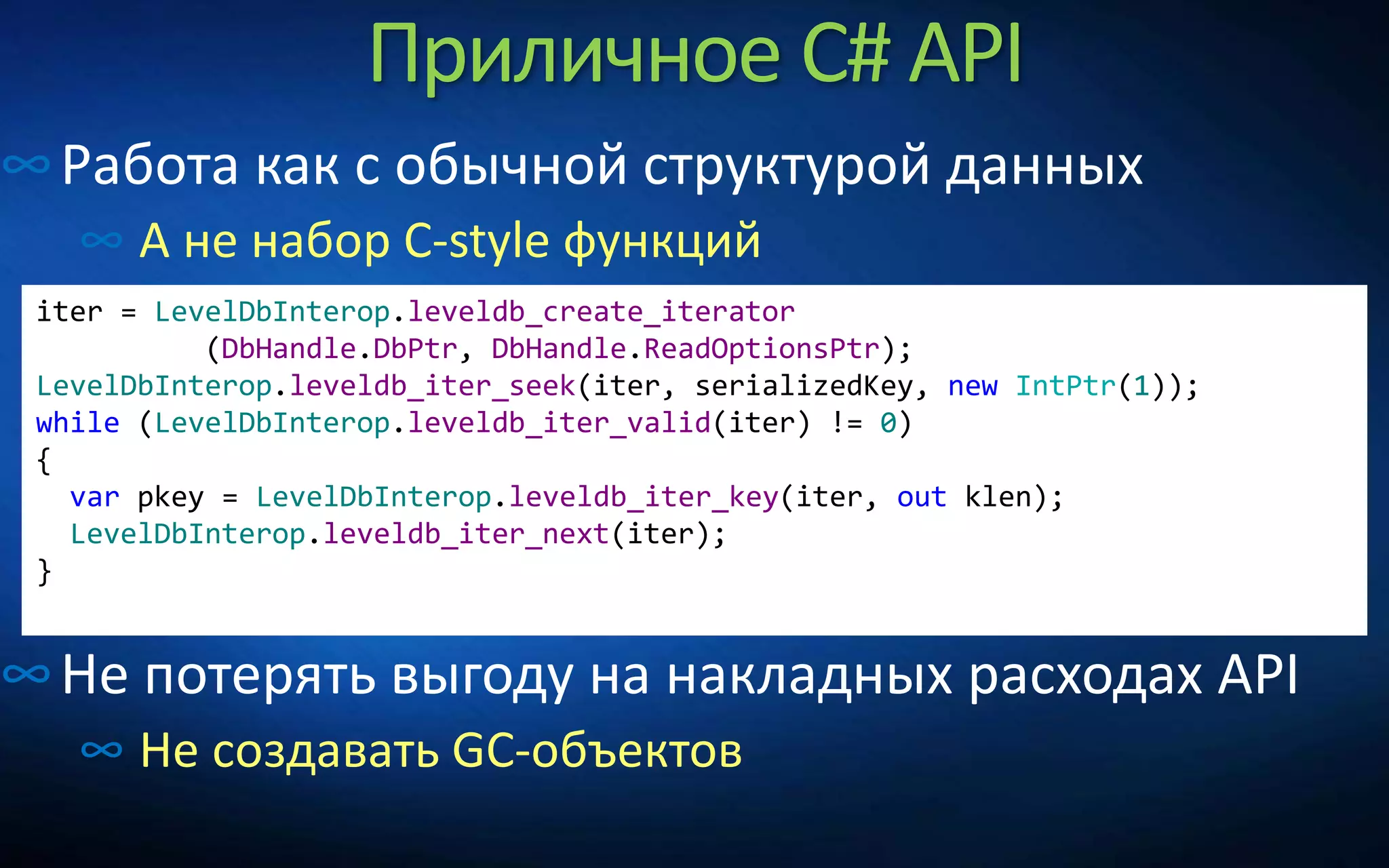 Приличное C# API
∞Работа как с обычной структурой данных
∞ А не набор C-style функций
∞Не потерять выгоду на накладных расходах API
∞ Не создавать GC-объектов
iter = LevelDbInterop.leveldb_create_iterator
(DbHandle.DbPtr, DbHandle.ReadOptionsPtr);
LevelDbInterop.leveldb_iter_seek(iter, serializedKey, new IntPtr(1));
while (LevelDbInterop.leveldb_iter_valid(iter) != 0)
{
var pkey = LevelDbInterop.leveldb_iter_key(iter, out klen);
LevelDbInterop.leveldb_iter_next(iter);
}
 