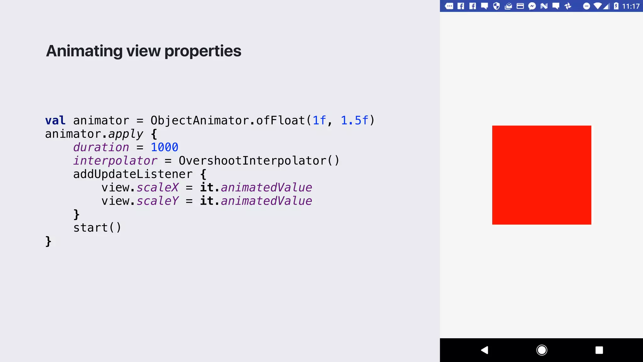 val animator = ObjectAnimator.ofFloat(1f, 1.5f)
animator.apply {
duration = 1000
interpolator = OvershootInterpolator()
addUpdateListener {
view.scaleX = it.animatedValue
view.scaleY = it.animatedValue
}1
start()
}2
Animating view properties
 