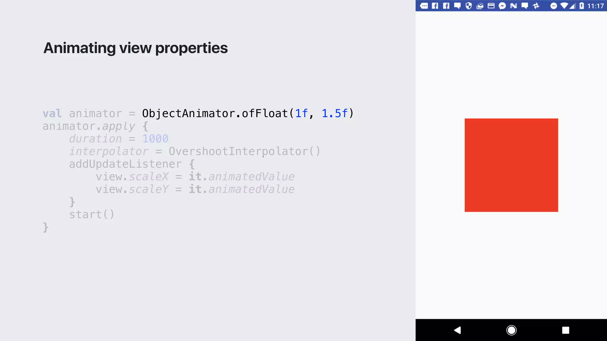 val animator = ObjectAnimator.ofFloat(1f, 1.5f)
animator.apply {
duration = 1000
interpolator = OvershootInterpolator()
addUpdateListener {
view.scaleX = it.animatedValue
view.scaleY = it.animatedValue
}1
start()
}2
Animating view properties
 