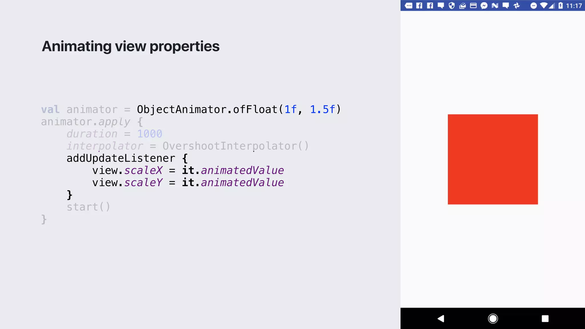 val animator = ObjectAnimator.ofFloat(1f, 1.5f)
animator.apply {
duration = 1000
interpolator = OvershootInterpolator()
addUpdateListener {
view.scaleX = it.animatedValue
view.scaleY = it.animatedValue
}1
start()
}2
Animating view properties
 