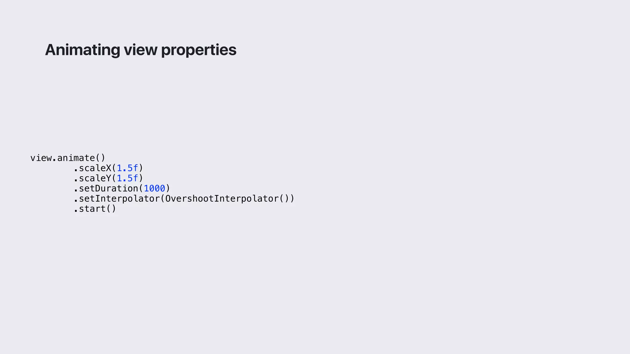 view.animate()
.scaleX(1.5f)
.scaleY(1.5f)
.setDuration(1000)
.setInterpolator(OvershootInterpolator())
.start()
Animating view properties
 