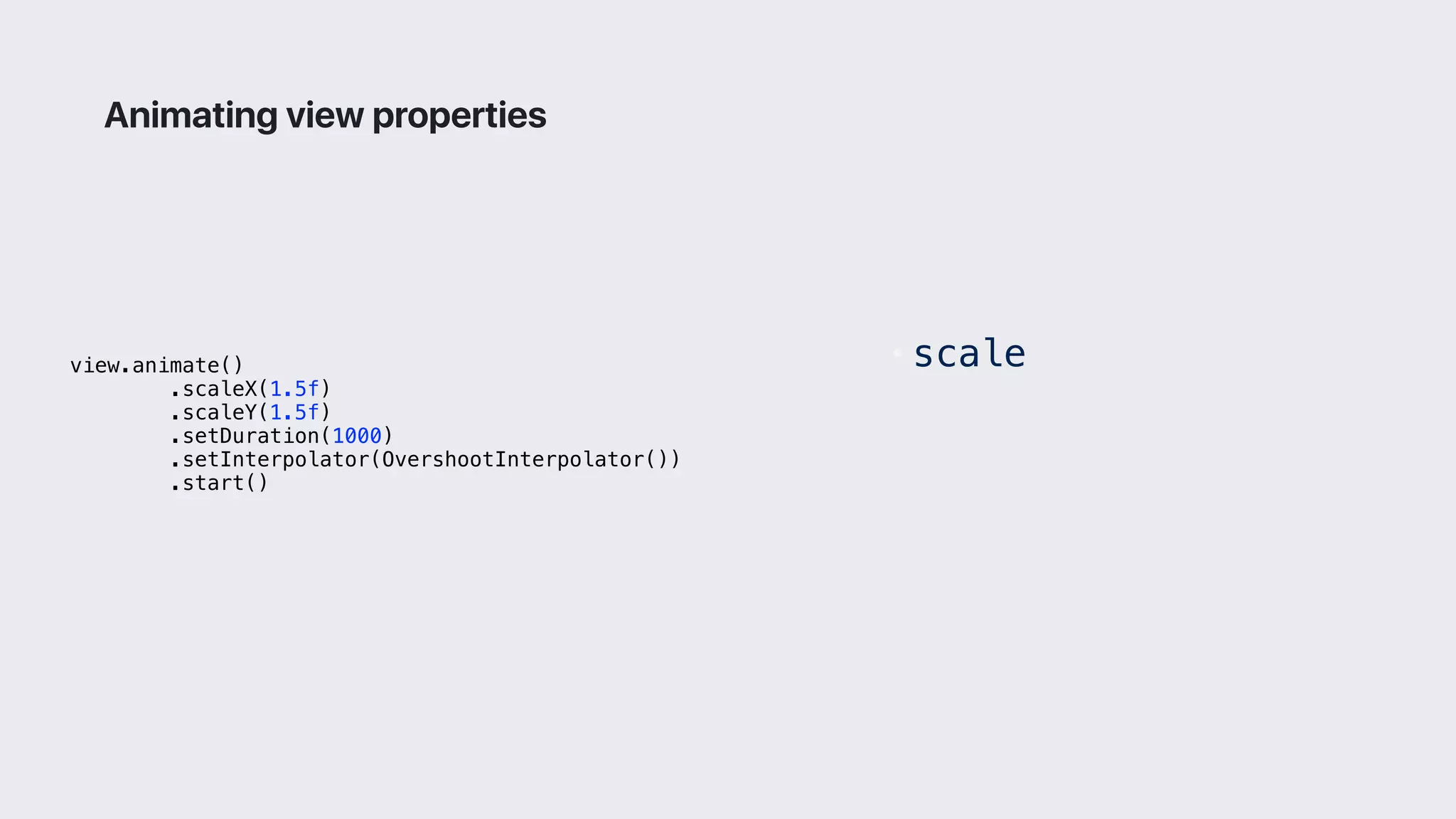 view.animate()
.scaleX(1.5f)
.scaleY(1.5f)
.setDuration(1000)
.setInterpolator(OvershootInterpolator())
.start()
Animating view properties
• scale
 