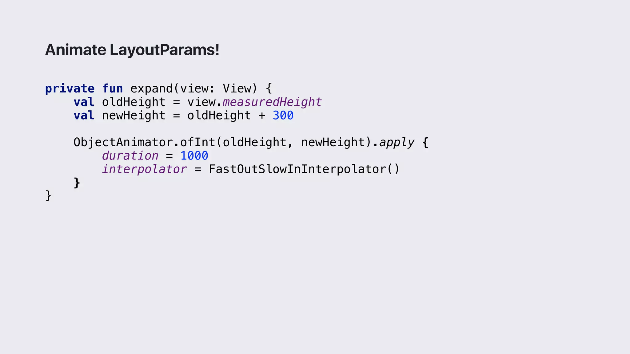 private fun expand(view: View) {
val oldHeight = view.measuredHeight
val newHeight = oldHeight + 300
ObjectAnimator.ofInt(oldHeight, newHeight).apply {
duration = 1000
interpolator = FastOutSlowInInterpolator()
}2
}3
Animate LayoutParams!
 